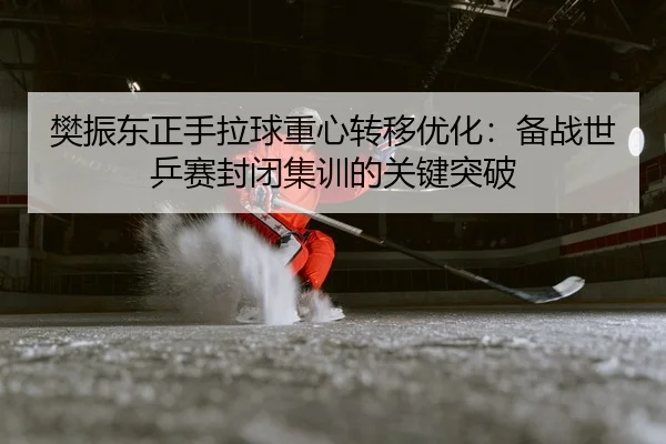 樊振东正手拉球重心转移优化：备战世乒赛封闭集训的关键突破